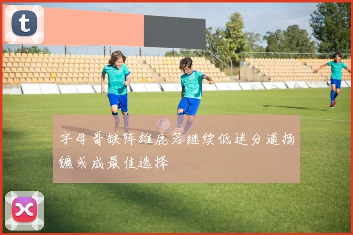 字母哥缺阵雄鹿若继续低迷分道扬镳或成最佳选择