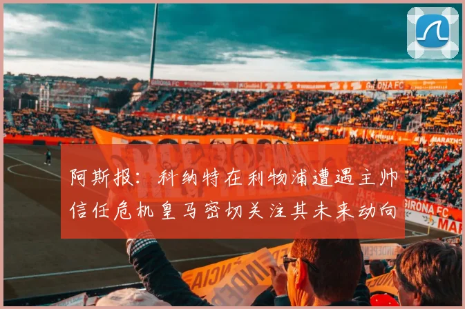 阿斯报：科纳特在利物浦遭遇主帅信任危机皇马密切关注其未来动向