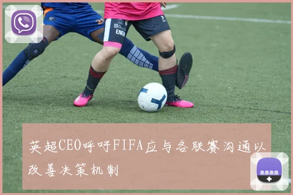 英超CEO呼吁FIFA应与各联赛沟通以改善决策机制
