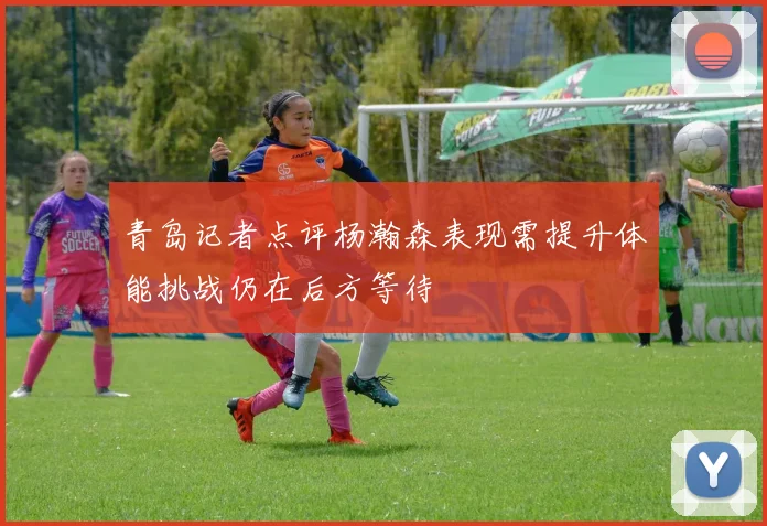 青岛记者点评杨瀚森表现需提升体能挑战仍在后方等待