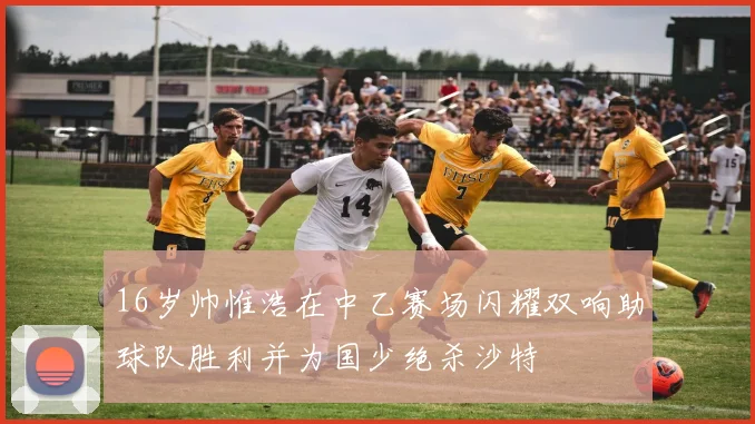 16岁帅惟浩在中乙赛场闪耀双响助球队胜利并为国少绝杀沙特
