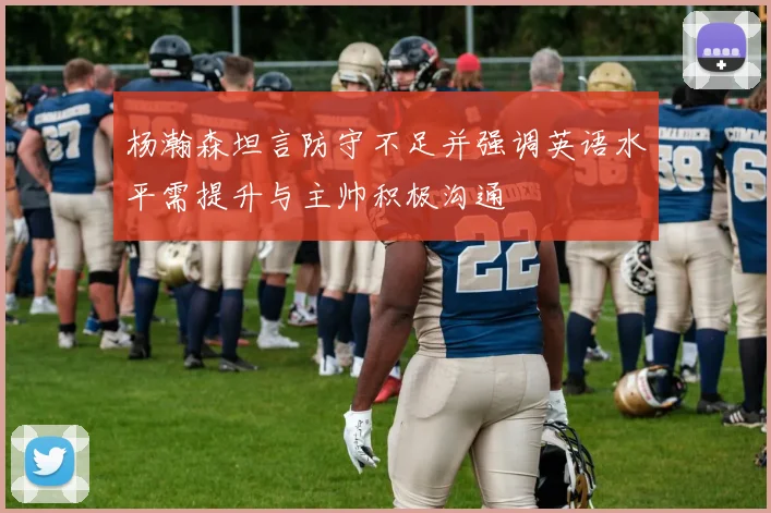 杨瀚森坦言防守不足并强调英语水平需提升与主帅积极沟通