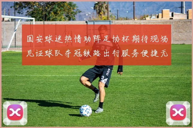 国安球迷热情助阵足协杯期待现场见证球队夺冠铁路出行服务便捷无忧
