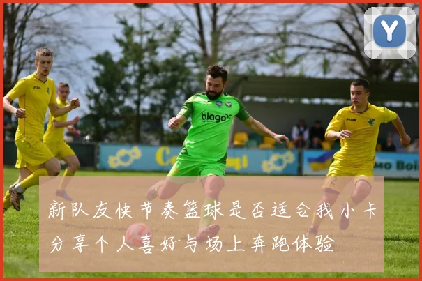 新队友快节奏篮球是否适合我小卡分享个人喜好与场上奔跑体验
