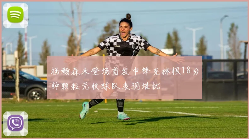 杨瀚森未登场首发中锋克林根18分钟颗粒无收球队表现堪忧