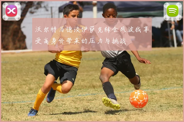 沃尔特马德谈伊萨克转会风波我享受高身价带来的压力与挑战
