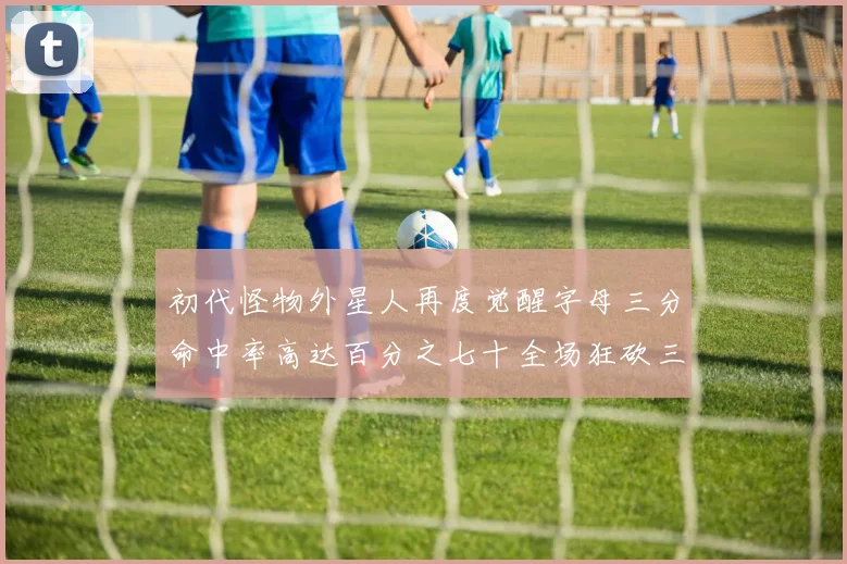初代怪物外星人再度觉醒字母三分命中率高达百分之七十全场狂砍三十一分二十篮板七助攻