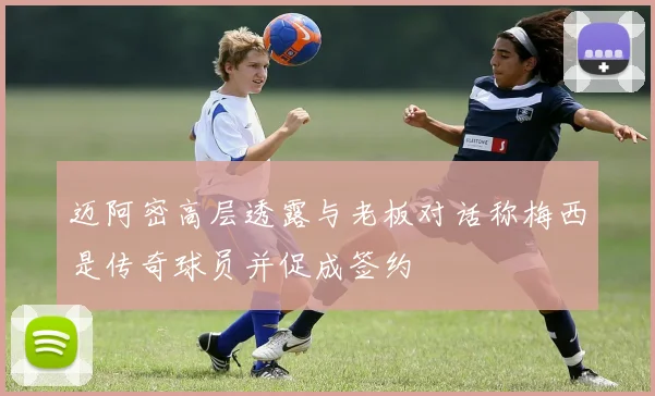 迈阿密高层透露与老板对话称梅西是传奇球员并促成签约