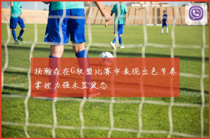 杨瀚森在G联盟比赛中表现出色节奏掌控力强未显疲态