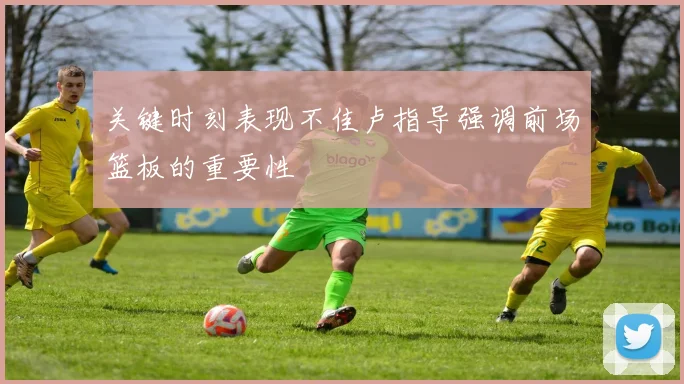 关键时刻表现不佳卢指导强调前场篮板的重要性
