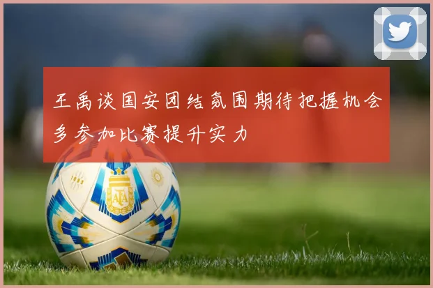 王禹谈国安团结氛围期待把握机会多参加比赛提升实力