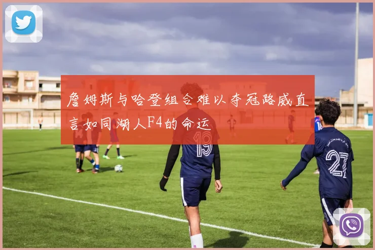詹姆斯与哈登组合难以夺冠路威直言如同湖人F4的命运