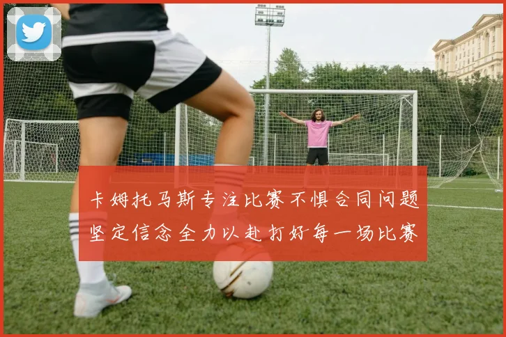 卡姆托马斯专注比赛不惧合同问题坚定信念全力以赴打好每一场比赛