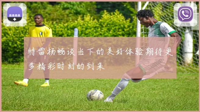 特雷杨畅谈当下的美好体验期待更多精彩时刻的到来