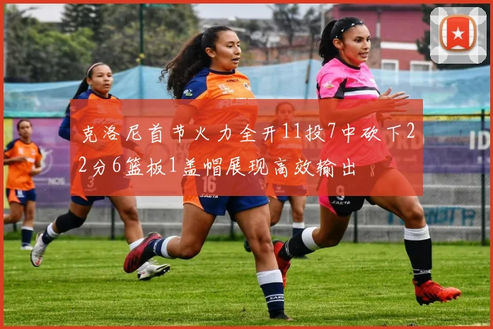 克洛尼首节火力全开11投7中砍下22分6篮板1盖帽展现高效输出