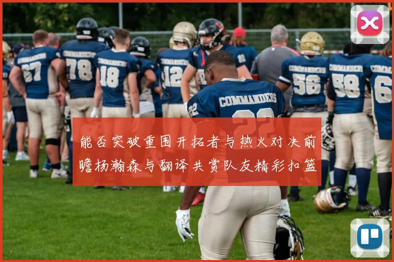 能否突破重围开拓者与热火对决前瞻杨瀚森与翻译共赏队友精彩扣篮瞬间