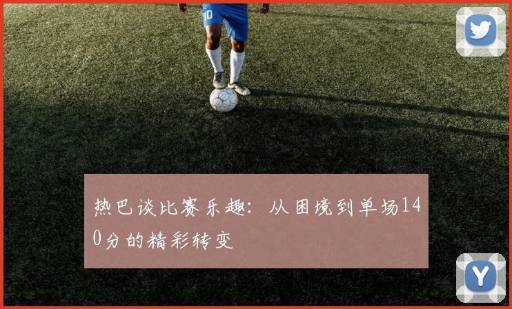 热巴谈比赛乐趣：从困境到单场140分的精彩转变