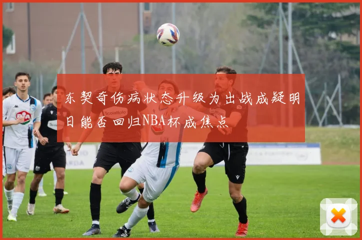 东契奇伤病状态升级为出战成疑明日能否回归NBA杯成焦点