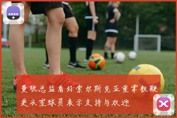 曼联总监看好索尔斯克亚重掌教鞭更衣室球员表示支持与欢迎