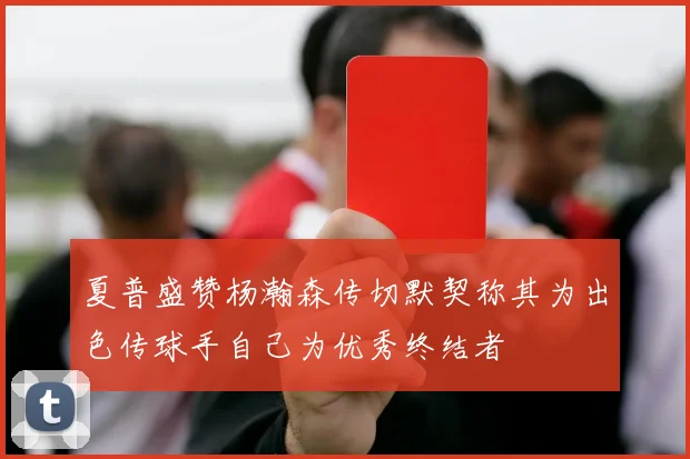 夏普盛赞杨瀚森传切默契称其为出色传球手自己为优秀终结者