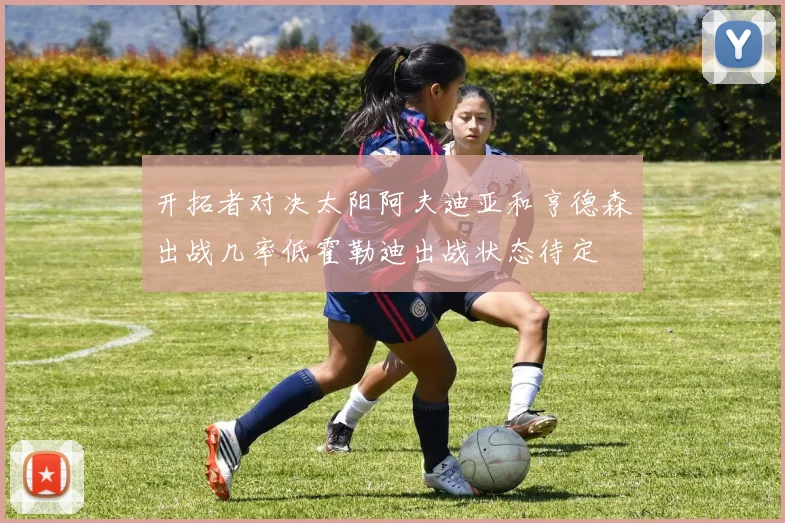 开拓者对决太阳阿夫迪亚和亨德森出战几率低霍勒迪出战状态待定