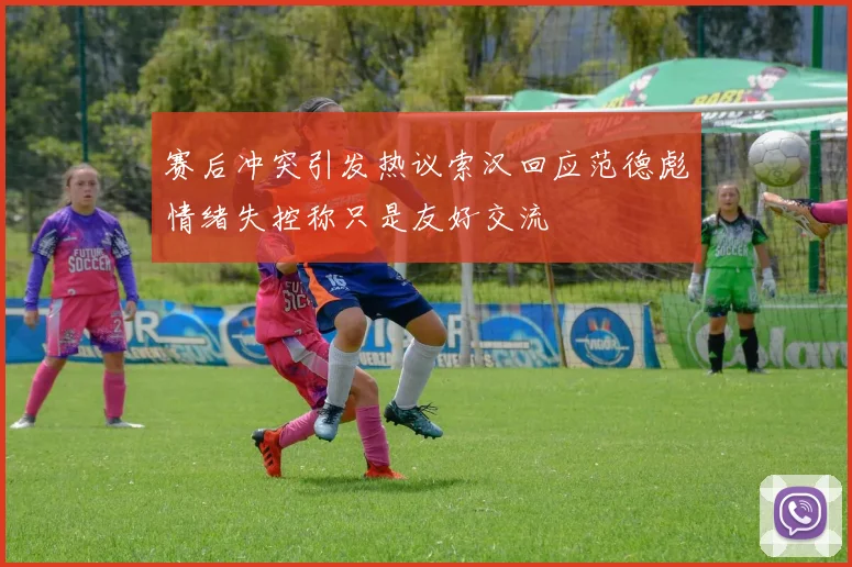 赛后冲突引发热议索汉回应范德彪情绪失控称只是友好交流