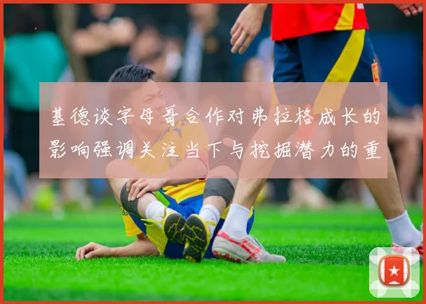基德谈字母哥合作对弗拉格成长的影响强调关注当下与挖掘潜力的重要性
