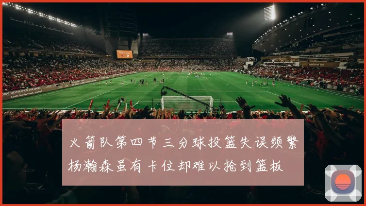火箭队第四节三分球投篮失误频繁杨瀚森虽有卡位却难以抢到篮板