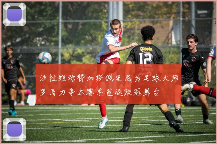 沙拉维称赞加斯佩里尼为足球大师罗马力争本赛季重返欧冠舞台