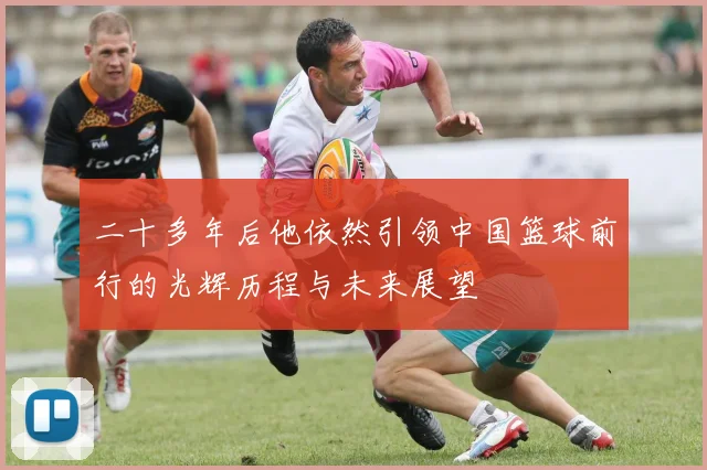 二十多年后他依然引领中国篮球前行的光辉历程与未来展望