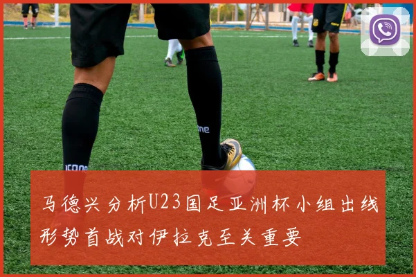 马德兴分析U23国足亚洲杯小组出线形势首战对伊拉克至关重要