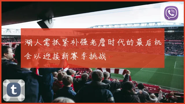 湖人需抓紧补强老詹时代的最后机会以迎接新赛季挑战
