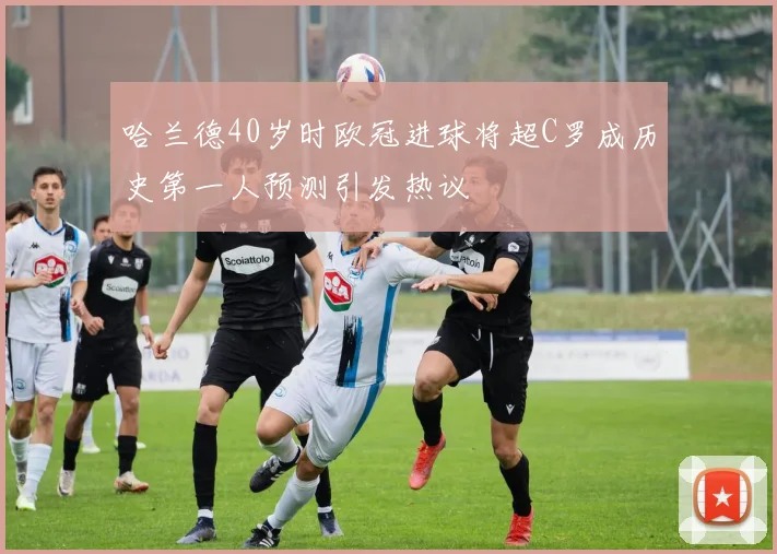 哈兰德40岁时欧冠进球将超C罗成历史第一人预测引发热议