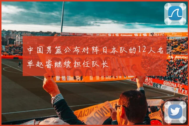 中国男篮公布对阵日本队的12人名单赵睿继续担任队长